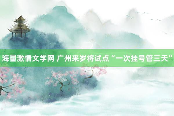 海量激情文学网 广州来岁将试点“一次挂号管三天”
