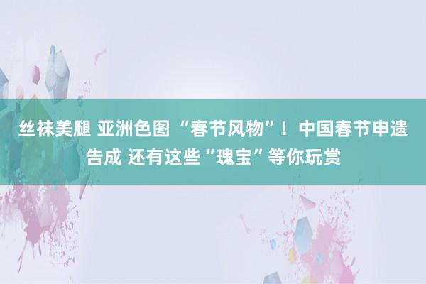 丝袜美腿 亚洲色图 “春节风物”！中国春节申遗告成 还有这些“瑰宝”等你玩赏