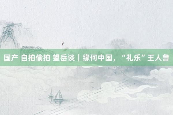 国产 自拍偷拍 望岳谈｜缘何中国，“礼乐”王人鲁