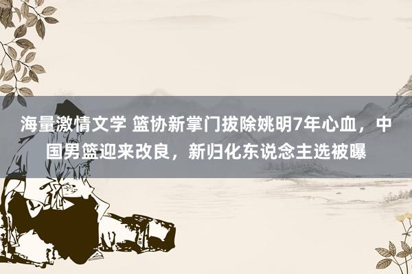 海量激情文学 篮协新掌门拔除姚明7年心血，中国男篮迎来改良，新归化东说念主选被曝