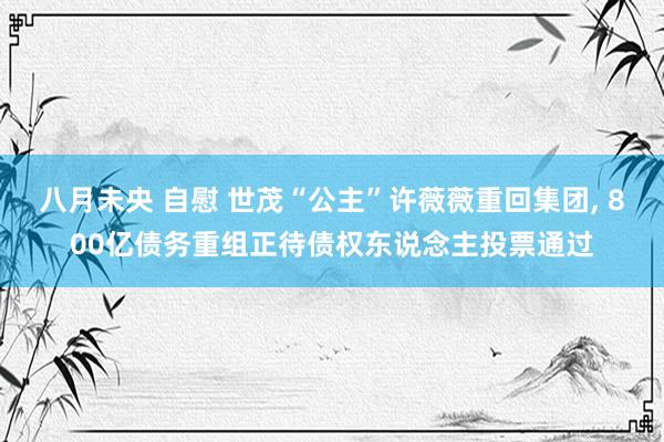 八月未央 自慰 世茂“公主”许薇薇重回集团， 800亿债务重组正待债权东说念主投票通过