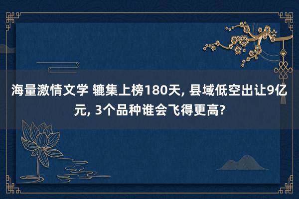 海量激情文学 辘集上榜180天， 县域低空出让9亿元， 3个品种谁会飞得更高?