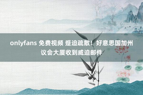 onlyfans 免费视频 蹙迫疏散！好意思国加州议会大厦收到威迫邮件