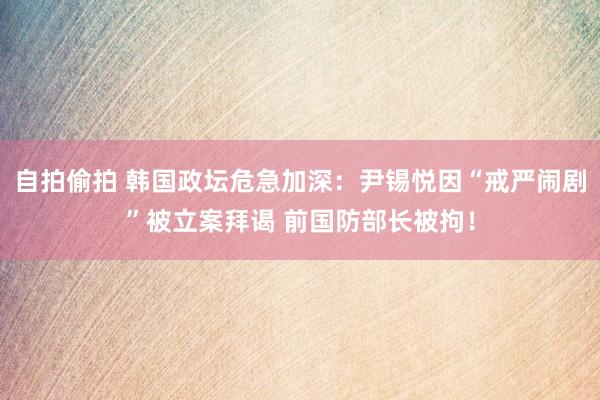 自拍偷拍 韩国政坛危急加深：尹锡悦因“戒严闹剧”被立案拜谒 前国防部长被拘！