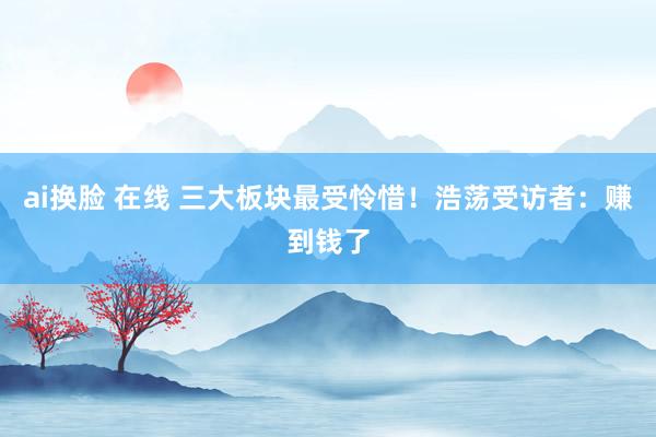ai换脸 在线 三大板块最受怜惜！浩荡受访者：赚到钱了