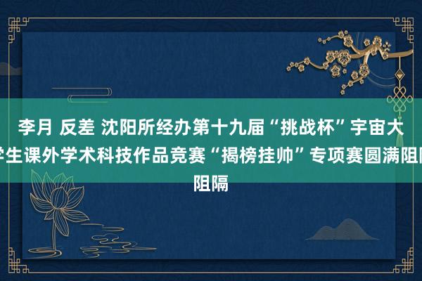 李月 反差 沈阳所经办第十九届“挑战杯”宇宙大学生课外学术科技作品竞赛“揭榜挂帅”专项赛圆满阻隔