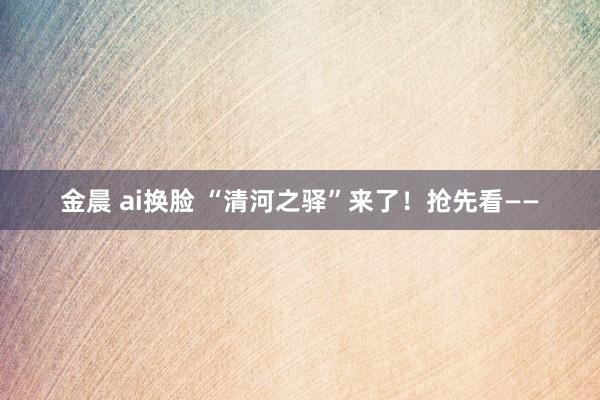 金晨 ai换脸 “清河之驿”来了！抢先看——