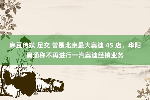 麻豆传媒 足交 曾是北京最大奥迪 4S 店，华阳奥通称不再进行一汽奥迪经销业务