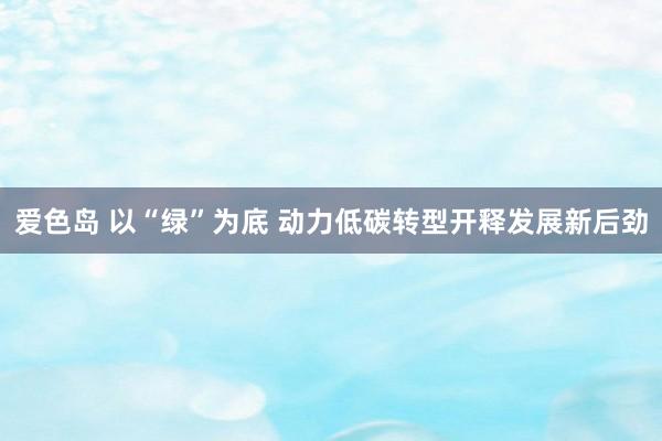 爱色岛 以“绿”为底 动力低碳转型开释发展新后劲