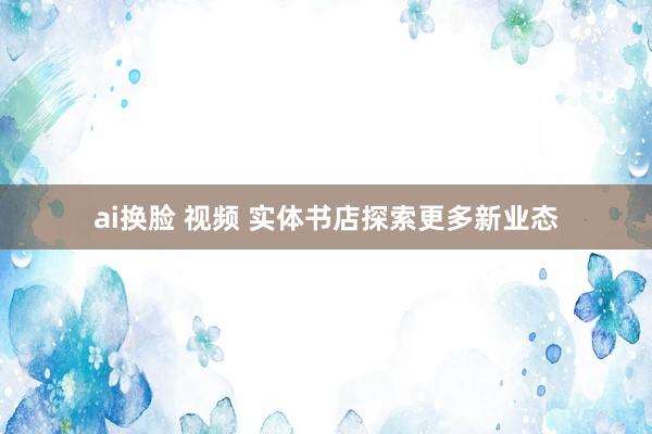 ai换脸 视频 实体书店探索更多新业态