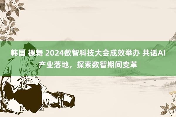 韩国 裸舞 2024数智科技大会成效举办 共话AI产业落地，探索数智期间变革