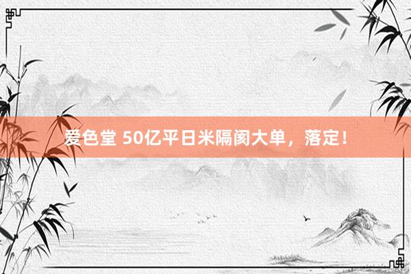 爱色堂 50亿平日米隔阂大单，落定！