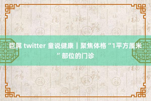 巨屌 twitter 童说健康｜聚焦体格“1平方厘米”部位的门诊