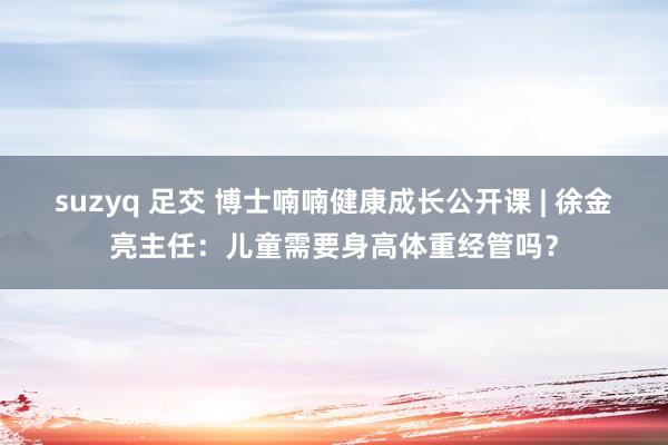 suzyq 足交 博士喃喃健康成长公开课 | 徐金亮主任：儿童需要身高体重经管吗？