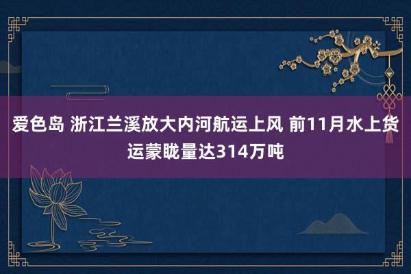 爱色岛 浙江兰溪放大内河航运上风 前11月水上货运蒙眬量达314万吨