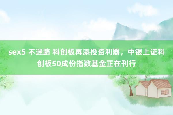 sex5 不迷路 科创板再添投资利器，中银上证科创板50成份指数基金正在刊行