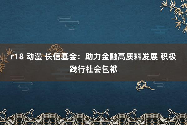 r18 动漫 长信基金：助力金融高质料发展 积极践行社会包袱