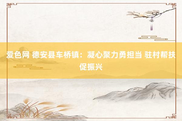 爱色网 德安县车桥镇：凝心聚力勇担当 驻村帮扶促振兴