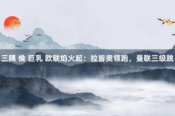 三隅 倫 巨乳 欧联焰火起：拉皆奥领跑，曼联三级跳