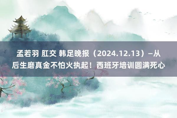 孟若羽 肛交 韩足晚报（2024.12.13）—从后生磨真金不怕火执起！西班牙培训圆满死心