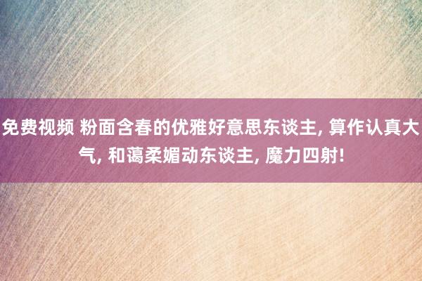 免费视频 粉面含春的优雅好意思东谈主， 算作认真大气， 和蔼柔媚动东谈主， 魔力四射!