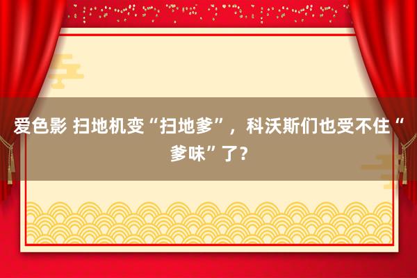 爱色影 扫地机变“扫地爹”，科沃斯们也受不住“爹味”了？