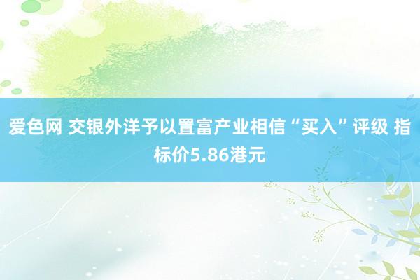 爱色网 交银外洋予以置富产业相信“买入”评级 指标价5.86港元