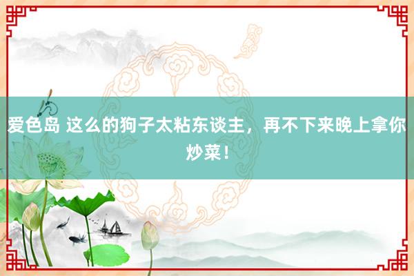 爱色岛 这么的狗子太粘东谈主，再不下来晚上拿你炒菜！