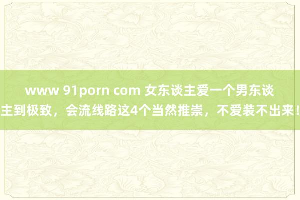 www 91porn com 女东谈主爱一个男东谈主到极致，会流线路这4个当然推崇，不爱装不出来！