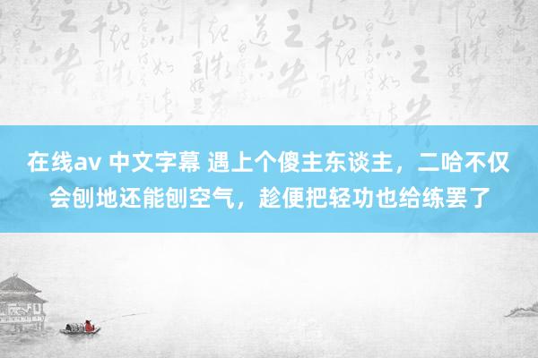 在线av 中文字幕 遇上个傻主东谈主，二哈不仅会刨地还能刨空气，趁便把轻功也给练罢了