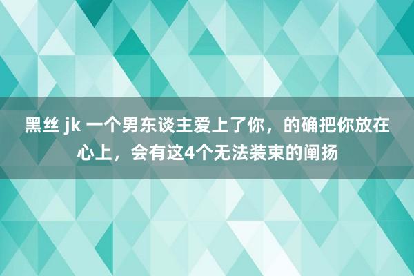 黑丝 jk 一个男东谈主爱上了你，的确把你放在心上，会有这4个无法装束的阐扬