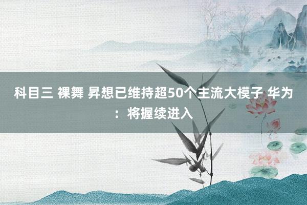 科目三 裸舞 昇想已维持超50个主流大模子 华为：将握续进入