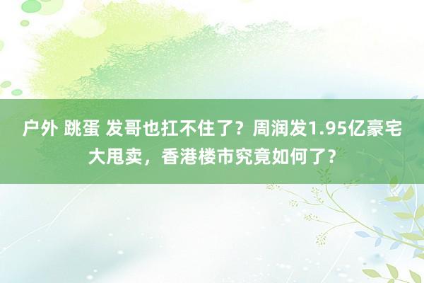 户外 跳蛋 发哥也扛不住了？周润发1.95亿豪宅大甩卖，香港楼市究竟如何了？