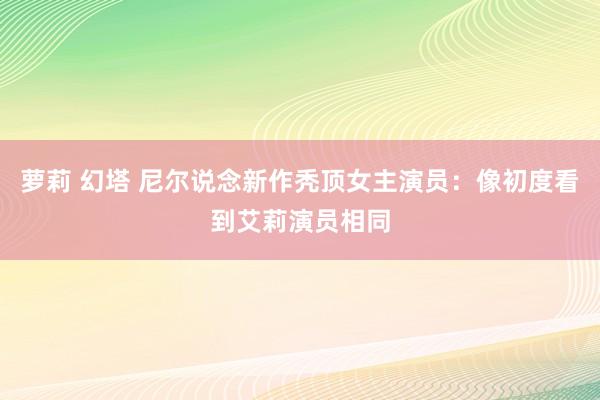 萝莉 幻塔 尼尔说念新作秃顶女主演员：像初度看到艾莉演员相同