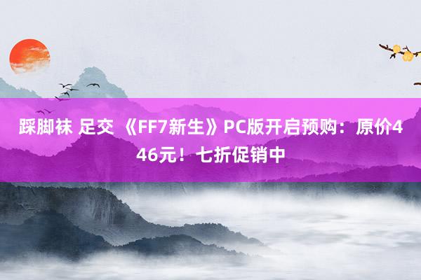 踩脚袜 足交 《FF7新生》PC版开启预购：原价446元！七折促销中