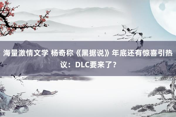 海量激情文学 杨奇称《黑据说》年底还有惊喜引热议：DLC要来了？