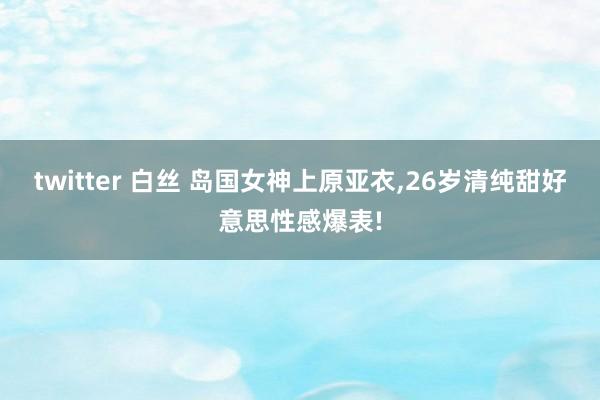twitter 白丝 岛国女神上原亚衣，26岁清纯甜好意思性感爆表!