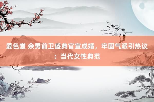 爱色堂 余男前卫盛典官宣成婚，牢固气派引热议：当代女性典范