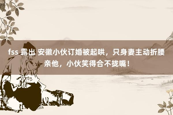 fss 露出 安徽小伙订婚被起哄，只身妻主动折腰亲他，小伙笑得合不拢嘴！