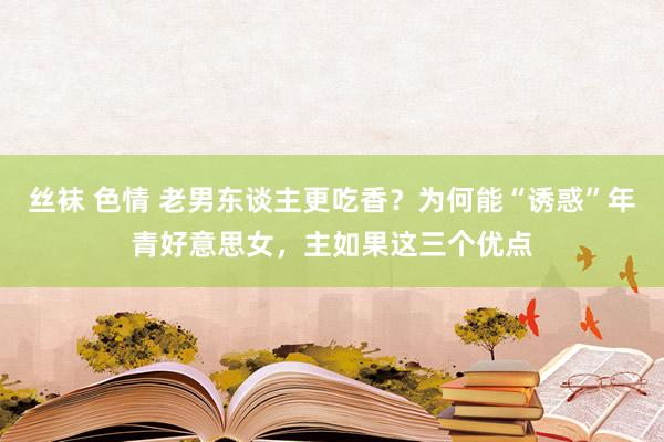 丝袜 色情 老男东谈主更吃香？为何能“诱惑”年青好意思女，主如果这三个优点