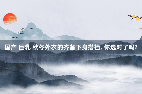 国产 巨乳 秋冬外衣的齐备下身搭档，<a href=
