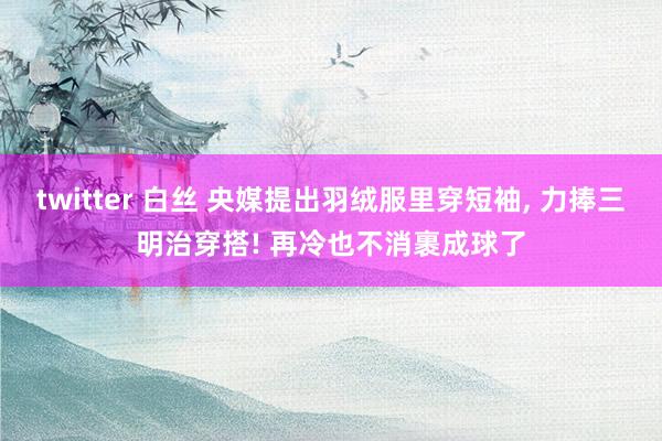 twitter 白丝 央媒提出羽绒服里穿短袖， 力捧三明治穿搭! 再冷也不消裹成球了
