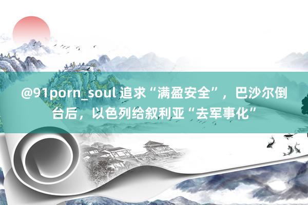 @91porn_soul 追求“满盈安全”，巴沙尔倒台后，以色列给叙利亚“去军事化”