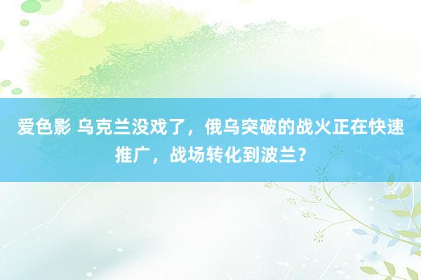 爱色影 乌克兰没戏了，俄乌突破的战火正在快速推广，战场转化到波兰？