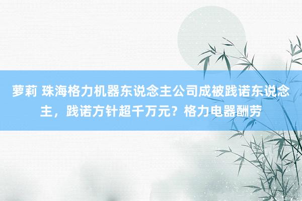 萝莉 珠海格力机器东说念主公司成被践诺东说念主，践诺方针超千万元？格力电器酬劳