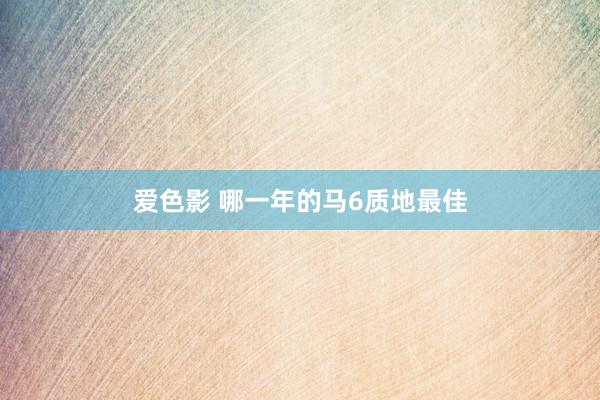 爱色影 哪一年的马6质地最佳