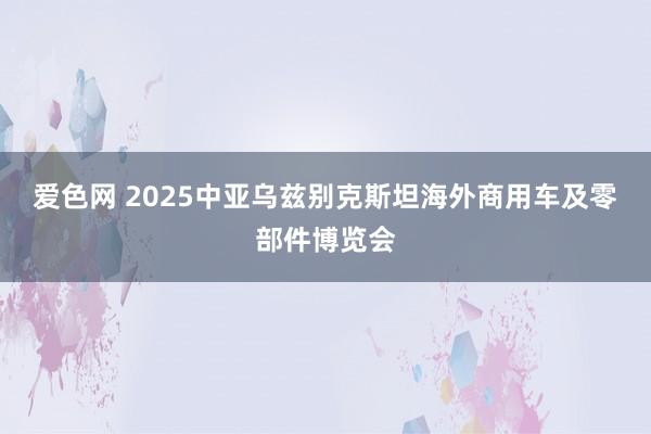 爱色网 2025中亚乌兹别克斯坦海外商用车及零部件博览会
