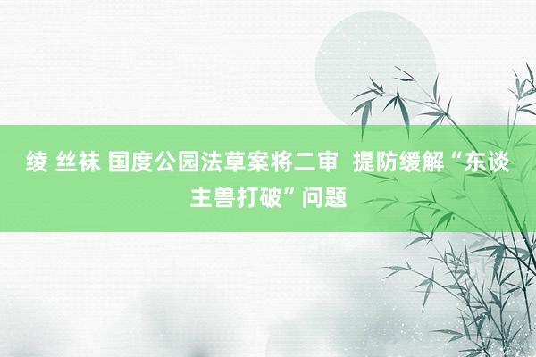 绫 丝袜 国度公园法草案将二审  提防缓解“东谈主兽打破”问题