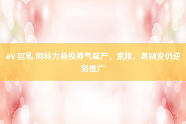 av 巨乳 阿科力募投神气减产、宽限，再融资仍逆势推广