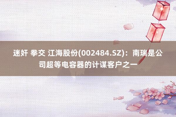 迷奸 拳交 江海股份(002484.SZ)：南瑞是公司超等电容器的计谋客户之一